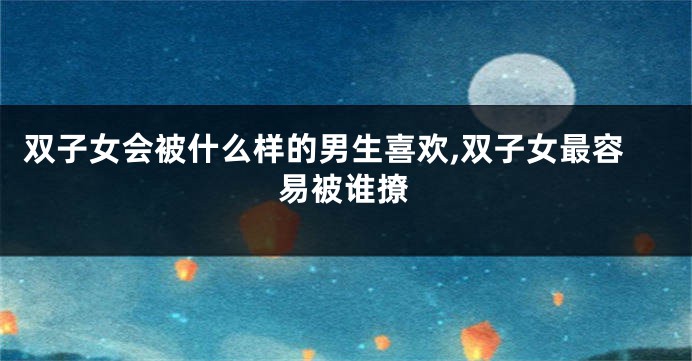 双子女会被什么样的男生喜欢,双子女最容易被谁撩