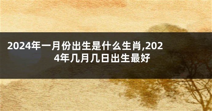 2024年一月份出生是什么生肖,2024年几月几日出生最好