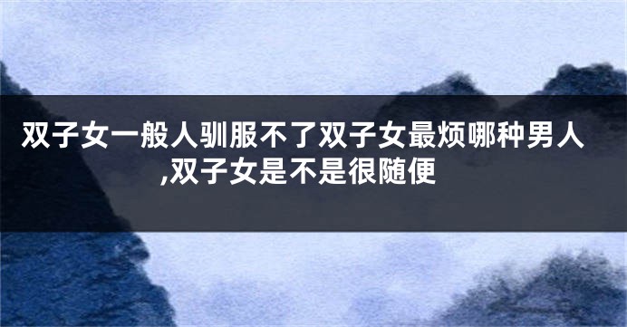 双子女一般人驯服不了双子女最烦哪种男人,双子女是不是很随便