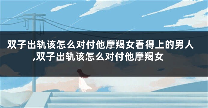 双子出轨该怎么对付他摩羯女看得上的男人,双子出轨该怎么对付他摩羯女