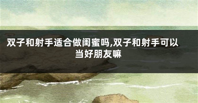 双子和射手适合做闺蜜吗,双子和射手可以当好朋友嘛