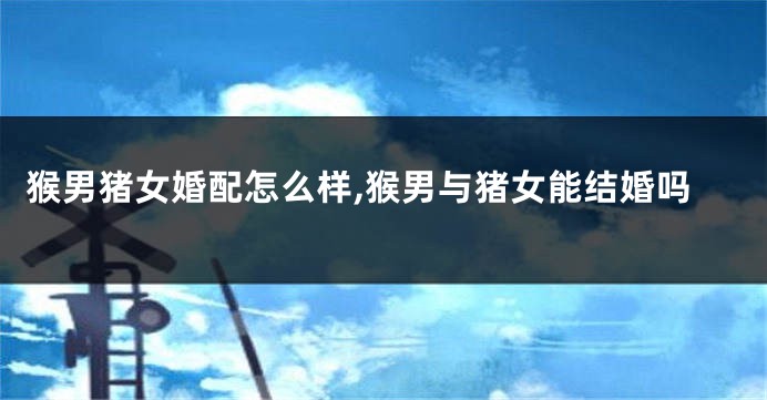 猴男猪女婚配怎么样,猴男与猪女能结婚吗