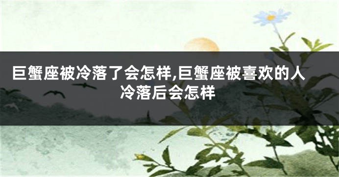 巨蟹座被冷落了会怎样,巨蟹座被喜欢的人冷落后会怎样