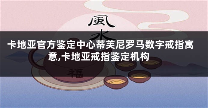 卡地亚官方鉴定中心蒂芙尼罗马数字戒指寓意,卡地亚戒指鉴定机构