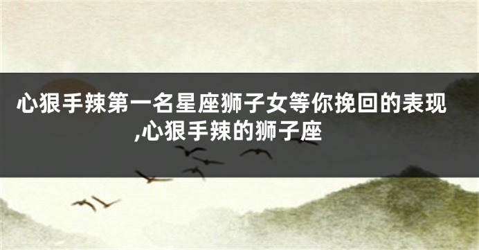 心狠手辣第一名星座狮子女等你挽回的表现,心狠手辣的狮子座