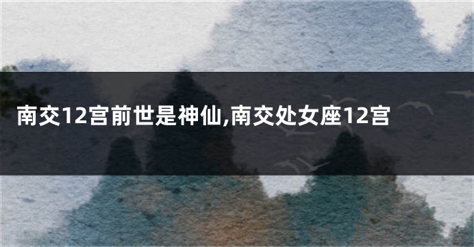 南交12宫前世是神仙,南交处女座12宫