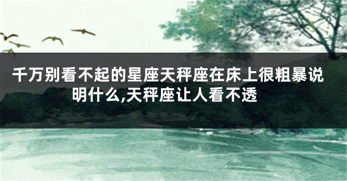 千万别看不起的星座天秤座在床上很粗暴说明什么,天秤座让人看不透
