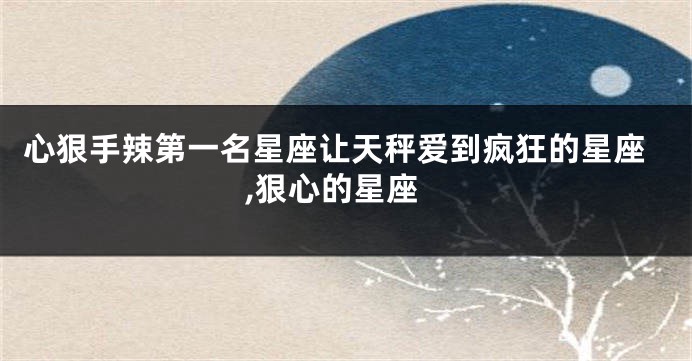 心狠手辣第一名星座让天秤爱到疯狂的星座,狠心的星座