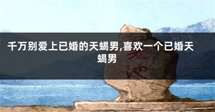 千万别爱上已婚的天蝎男,喜欢一个已婚天蝎男