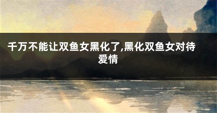 千万不能让双鱼女黑化了,黑化双鱼女对待爱情