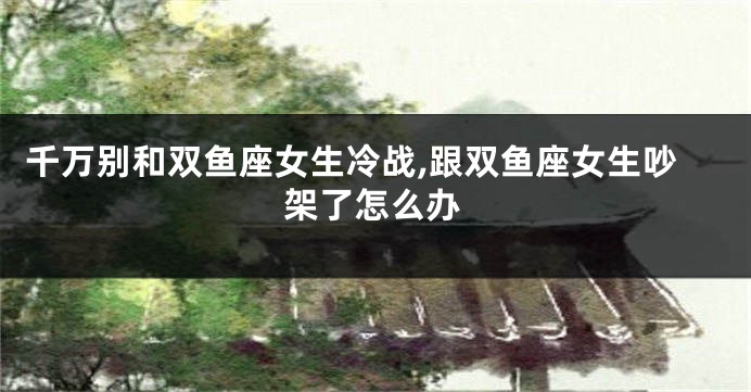 千万别和双鱼座女生冷战,跟双鱼座女生吵架了怎么办