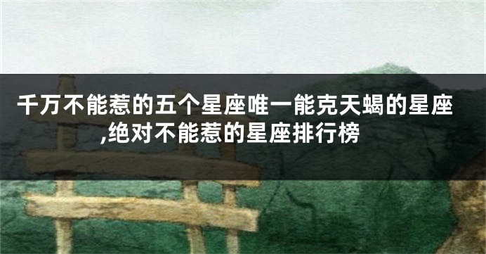 千万不能惹的五个星座唯一能克天蝎的星座,绝对不能惹的星座排行榜