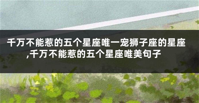 千万不能惹的五个星座唯一宠狮子座的星座,千万不能惹的五个星座唯美句子