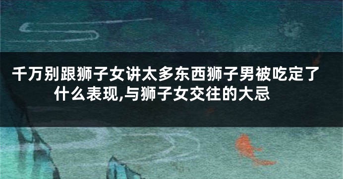 千万别跟狮子女讲太多东西狮子男被吃定了什么表现,与狮子女交往的大忌