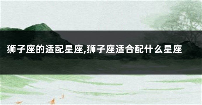 狮子座的适配星座,狮子座适合配什么星座