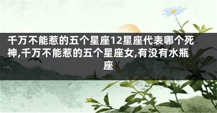 千万不能惹的五个星座12星座代表哪个死神,千万不能惹的五个星座女,有没有水瓶座