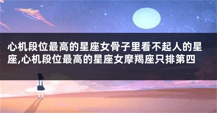心机段位最高的星座女骨子里看不起人的星座,心机段位最高的星座女摩羯座只排第四