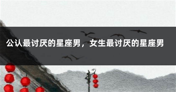 公认最讨厌的星座男,女生最讨厌的星座男