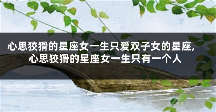心思狡猾的星座女一生只爱双子女的星座,心思狡猾的星座女一生只有一个人