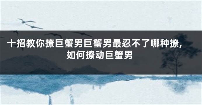 十招教你撩巨蟹男巨蟹男最忍不了哪种撩,如何撩动巨蟹男