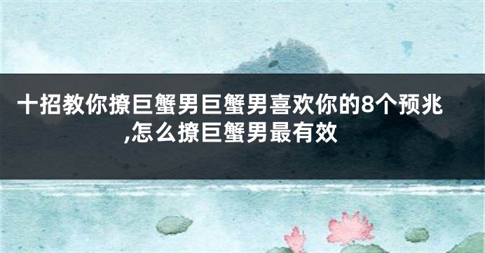 十招教你撩巨蟹男巨蟹男喜欢你的8个预兆,怎么撩巨蟹男最有效
