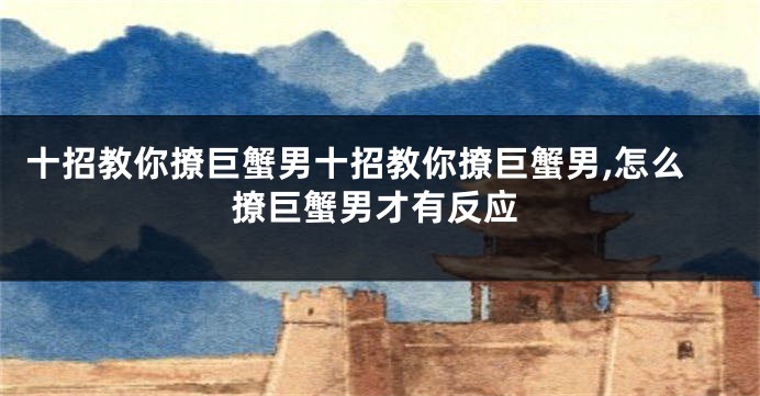 十招教你撩巨蟹男十招教你撩巨蟹男,怎么撩巨蟹男才有反应