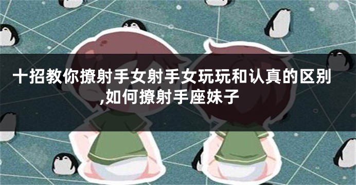 十招教你撩射手女射手女玩玩和认真的区别,如何撩射手座妹子