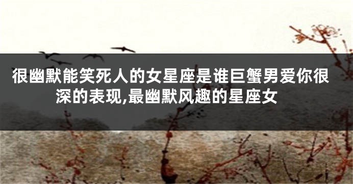 很幽默能笑死人的女星座是谁巨蟹男爱你很深的表现,最幽默风趣的星座女
