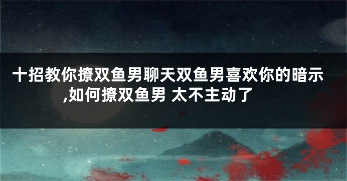 十招教你撩双鱼男聊天双鱼男喜欢你的暗示,如何撩双鱼男 太不主动了