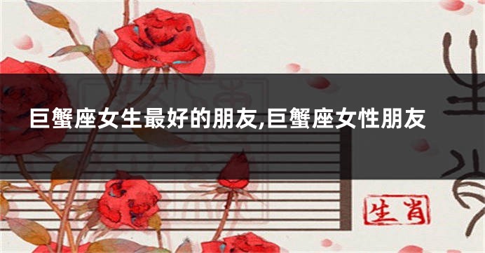 巨蟹座女生最好的朋友,巨蟹座女性朋友