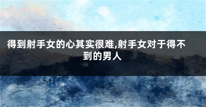 得到射手女的心其实很难,射手女对于得不到的男人