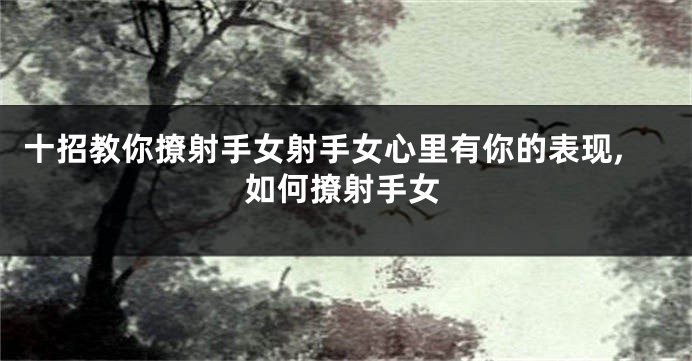 十招教你撩射手女射手女心里有你的表现,如何撩射手女