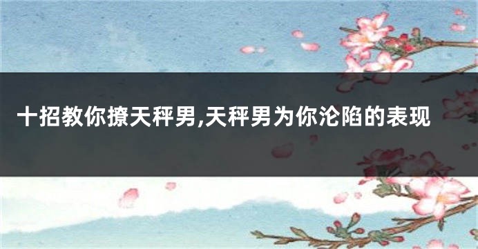 十招教你撩天秤男,天秤男为你沦陷的表现