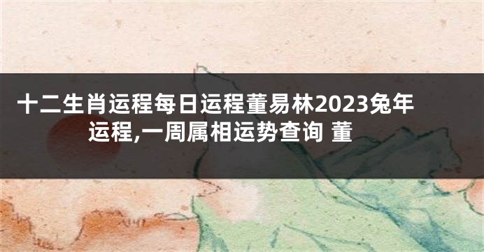 十二生肖运程每日运程董易林2023兔年运程,一周属相运势查询 董