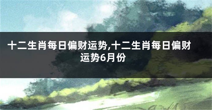 十二生肖每日偏财运势,十二生肖每日偏财运势6月份