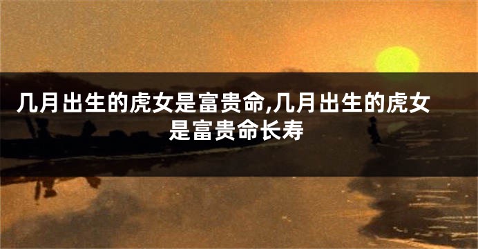 几月出生的虎女是富贵命,几月出生的虎女是富贵命长寿