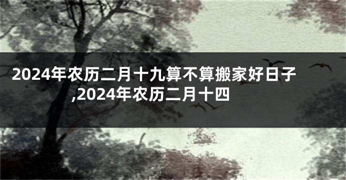 2024年农历二月十九算不算搬家好日子,2024年农历二月十四