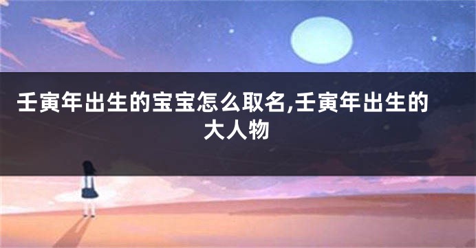壬寅年出生的宝宝怎么取名,壬寅年出生的大人物
