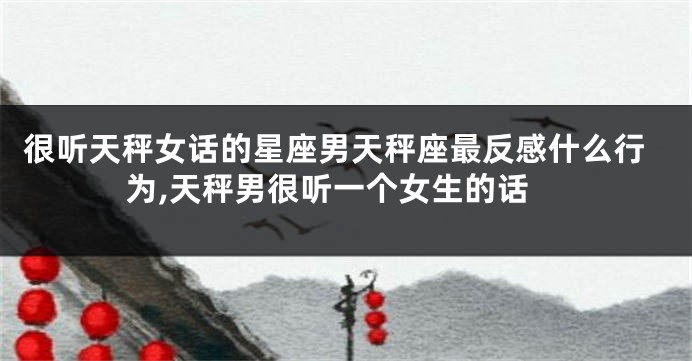 很听天秤女话的星座男天秤座最反感什么行为,天秤男很听一个女生的话