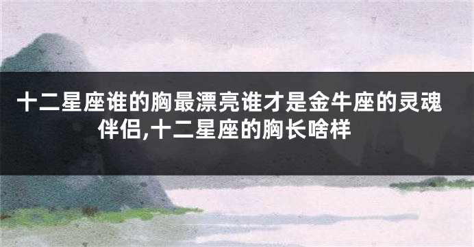 十二星座谁的胸最漂亮谁才是金牛座的灵魂伴侣,十二星座的胸长啥样