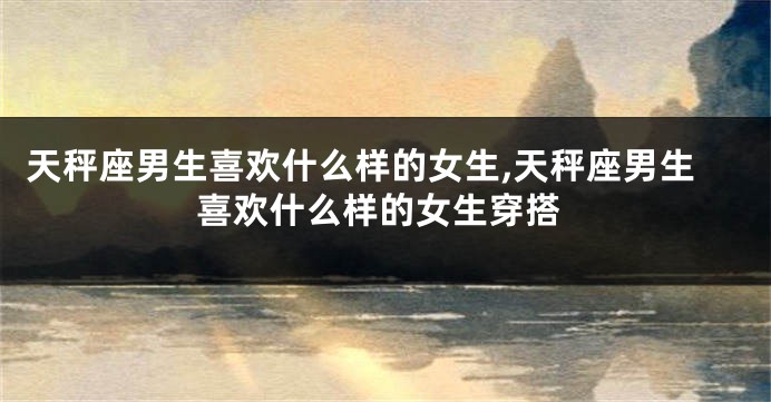 天秤座男生喜欢什么样的女生,天秤座男生喜欢什么样的女生穿搭