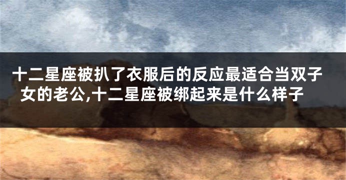 十二星座被扒了衣服后的反应最适合当双子女的老公,十二星座被绑起来是什么样子