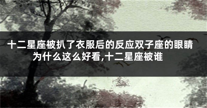 十二星座被扒了衣服后的反应双子座的眼睛为什么这么好看,十二星座被谁