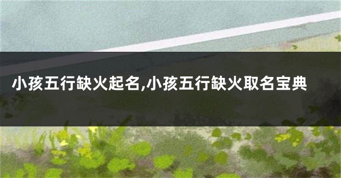 小孩五行缺火起名,小孩五行缺火取名宝典