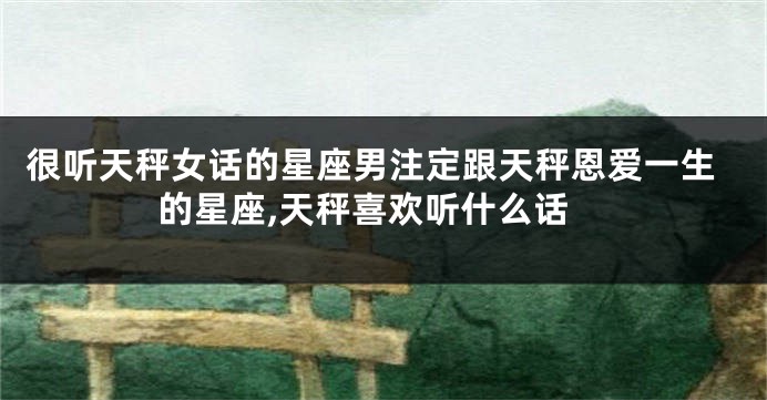 很听天秤女话的星座男注定跟天秤恩爱一生的星座,天秤喜欢听什么话