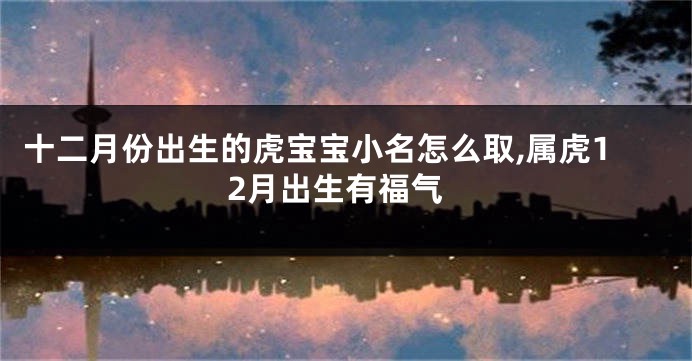 十二月份出生的虎宝宝小名怎么取,属虎12月出生有福气