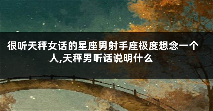 很听天秤女话的星座男射手座极度想念一个人,天秤男听话说明什么