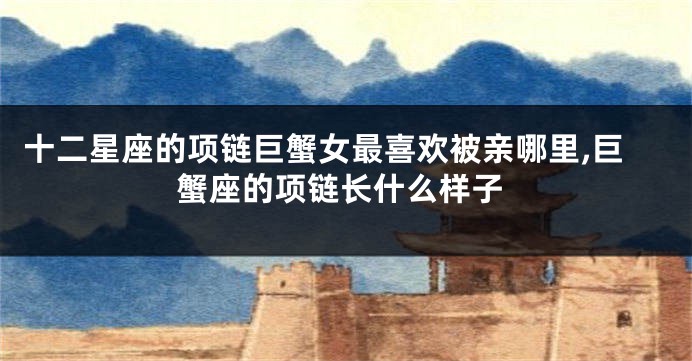 十二星座的项链巨蟹女最喜欢被亲哪里,巨蟹座的项链长什么样子