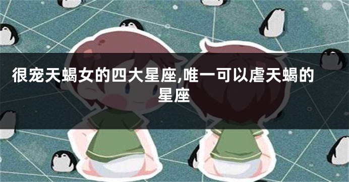 很宠天蝎女的四大星座,唯一可以虐天蝎的星座