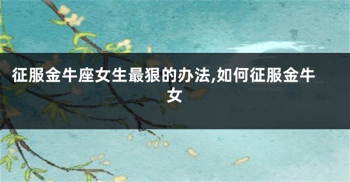 征服金牛座女生最狠的办法,如何征服金牛女